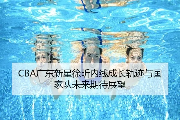 CBA广东新星徐昕内线成长轨迹与国家队未来期待展望