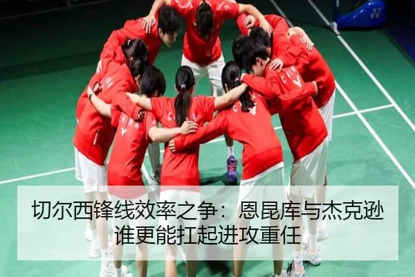 切尔西锋线效率之争：恩昆库与杰克逊谁更能扛起进攻重任