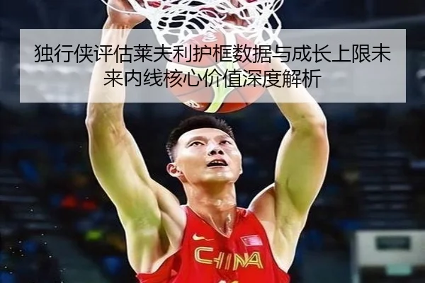 独行侠评估莱夫利护框数据与成长上限未来内线核心价值深度解析