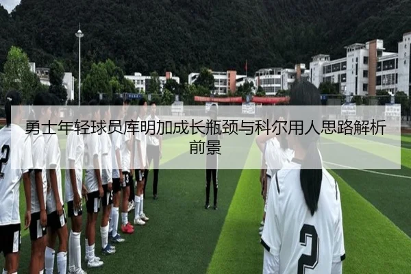 勇士年轻球员库明加成长瓶颈与科尔用人思路解析前景