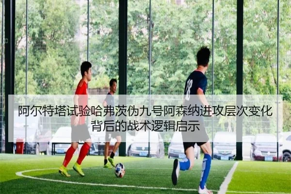 阿尔特塔试验哈弗茨伪九号阿森纳进攻层次变化背后的战术逻辑启示