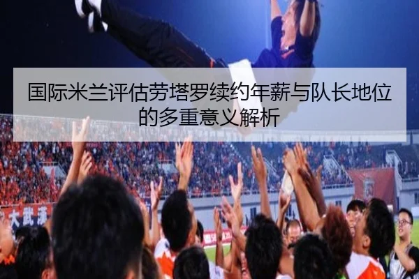 国际米兰评估劳塔罗续约年薪与队长地位的多重意义解析
