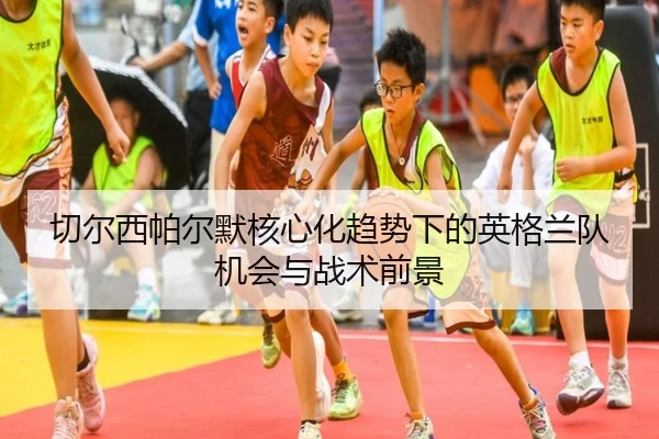 切尔西帕尔默核心化趋势下的英格兰队机会与战术前景