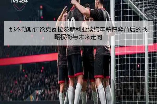 那不勒斯讨论克瓦拉茨赫利亚续约年薪博弈背后的战略权衡与未来走向