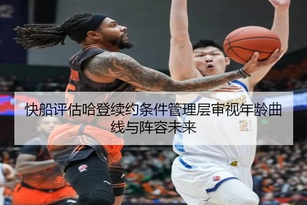 快船评估哈登续约条件管理层审视年龄曲线与阵容未来