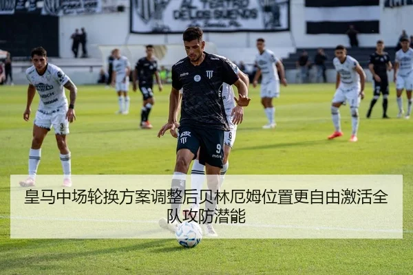 皇马中场轮换方案调整后贝林厄姆位置更自由激活全队攻防潜能