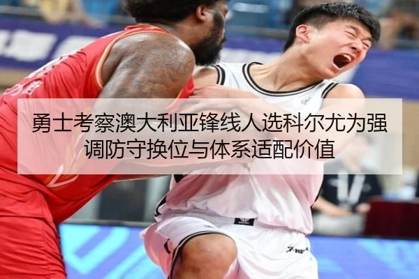 勇士考察澳大利亚锋线人选科尔尤为强调防守换位与体系适配价值